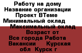 Работу на дому › Название организации ­ Проект ВТеме  › Минимальный оклад ­ 600 › Максимальный оклад ­ 3 000 › Возраст от ­ 18 - Все города Работа » Вакансии   . Курская обл.,Курск г.